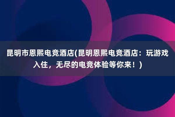 昆明市恩熙电竞酒店(昆明恩熙电竞酒店：玩游戏入住，无尽的电竞体验等你来！)