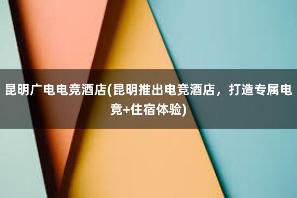 昆明广电电竞酒店(昆明推出电竞酒店，打造专属电竞+住宿体验)