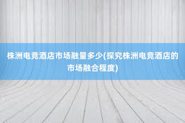 株洲电竞酒店市场融量多少(探究株洲电竞酒店的市场融合程度)