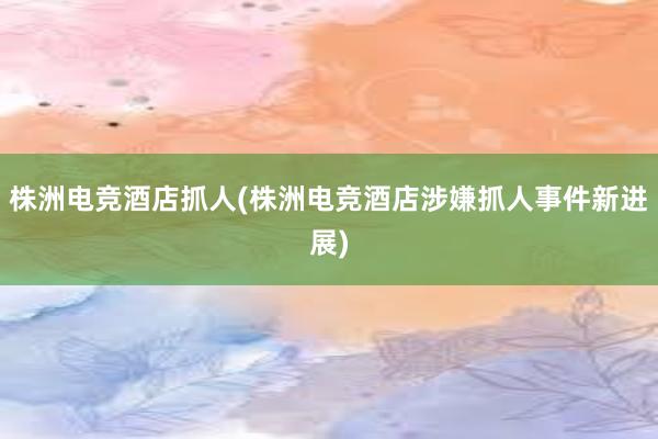 株洲电竞酒店抓人(株洲电竞酒店涉嫌抓人事件新进展)