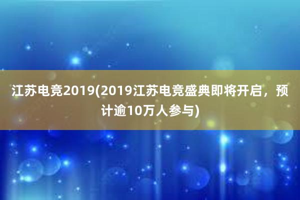 江苏电竞2019(2019江苏电竞盛典即将开启，预计逾10万人参与)