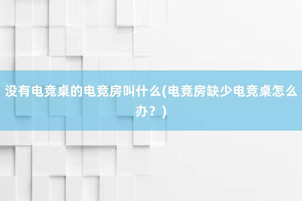 没有电竞桌的电竞房叫什么(电竞房缺少电竞桌怎么办？)