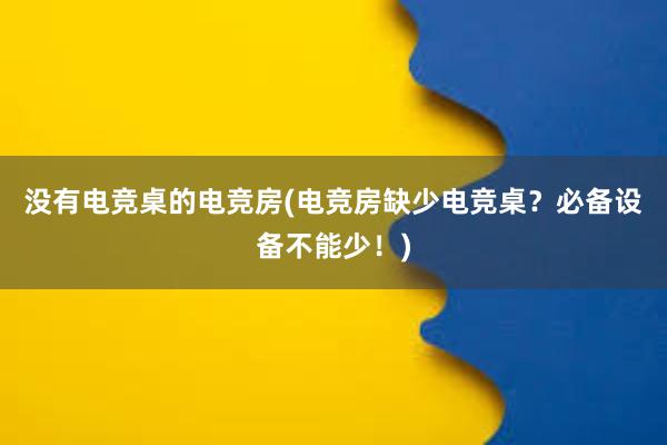 没有电竞桌的电竞房(电竞房缺少电竞桌？必备设备不能少！)