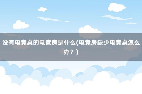 没有电竞桌的电竞房是什么(电竞房缺少电竞桌怎么办？)