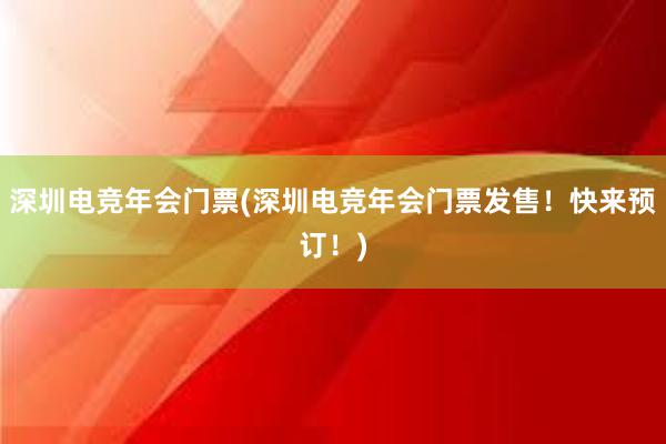 深圳电竞年会门票(深圳电竞年会门票发售！快来预订！)