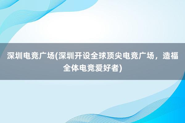 深圳电竞广场(深圳开设全球顶尖电竞广场，造福全体电竞爱好者)