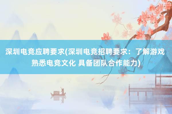 深圳电竞应聘要求(深圳电竞招聘要求：了解游戏 熟悉电竞文化 具备团队合作能力)