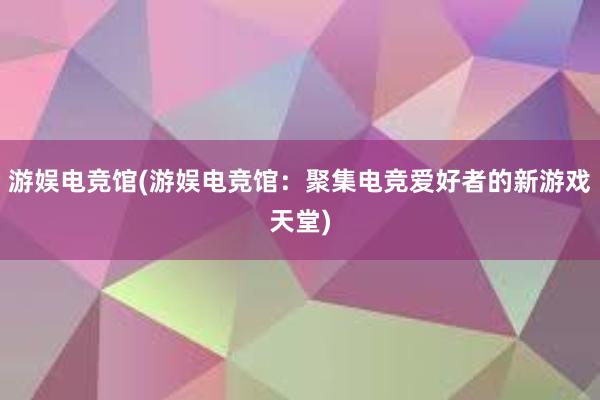 游娱电竞馆(游娱电竞馆：聚集电竞爱好者的新游戏天堂)