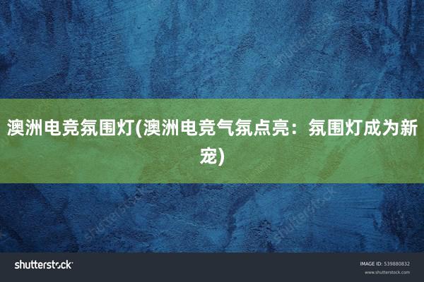 澳洲电竞氛围灯(澳洲电竞气氛点亮：氛围灯成为新宠)