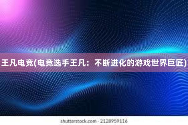 王凡电竞(电竞选手王凡：不断进化的游戏世界巨匠)