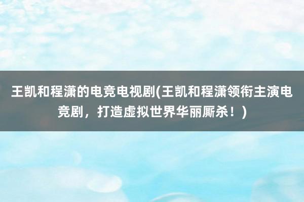 王凯和程潇的电竞电视剧(王凯和程潇领衔主演电竞剧，打造虚拟世界华丽厮杀！)