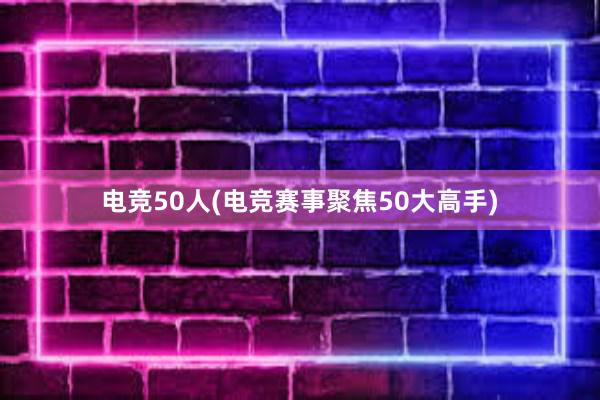 电竞50人(电竞赛事聚焦50大高手)