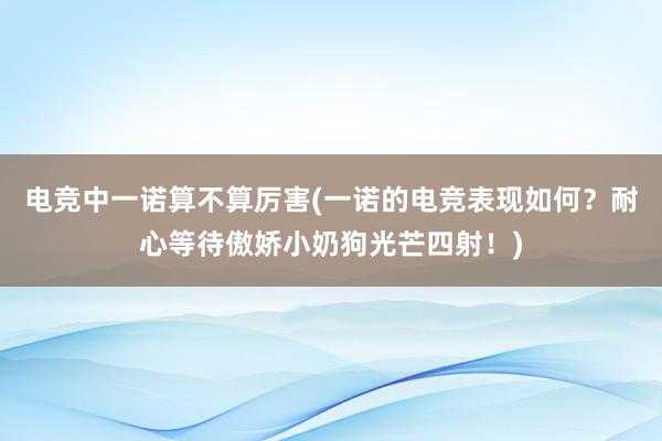 电竞中一诺算不算厉害(一诺的电竞表现如何？耐心等待傲娇小奶狗光芒四射！)