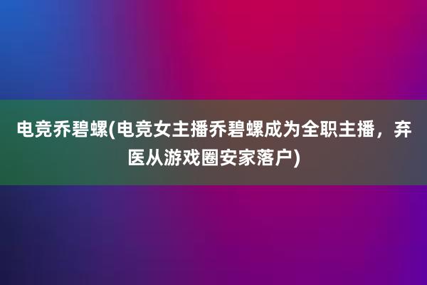 电竞乔碧螺(电竞女主播乔碧螺成为全职主播，弃医从游戏圈安家落户)