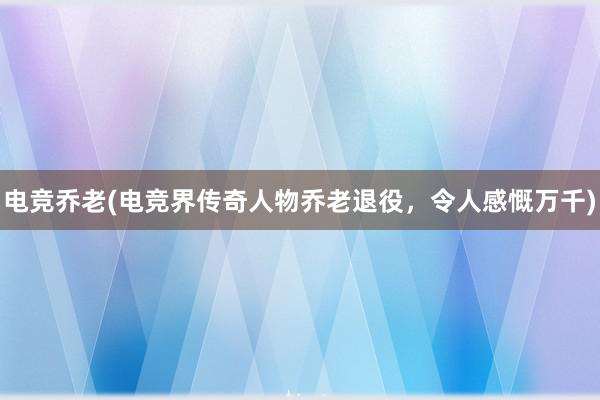 电竞乔老(电竞界传奇人物乔老退役，令人感慨万千)