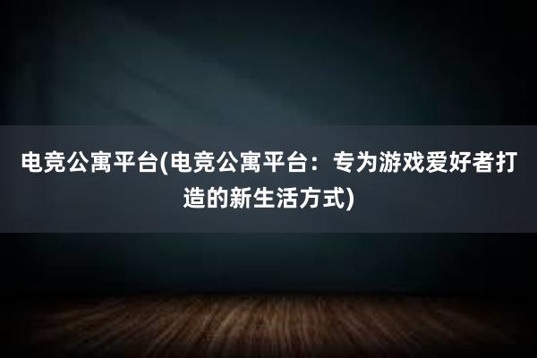 电竞公寓平台(电竞公寓平台：专为游戏爱好者打造的新生活方式)