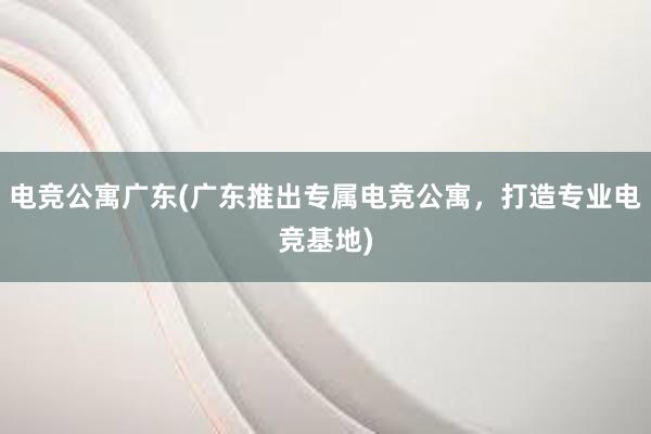 电竞公寓广东(广东推出专属电竞公寓，打造专业电竞基地)