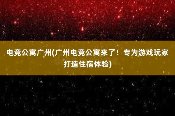 电竞公寓广州(广州电竞公寓来了！专为游戏玩家打造住宿体验)