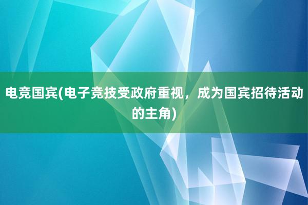 电竞国宾(电子竞技受政府重视，成为国宾招待活动的主角)