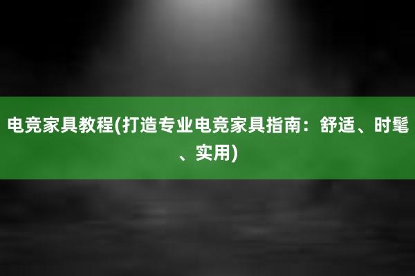 电竞家具教程(打造专业电竞家具指南：舒适、时髦、实用)