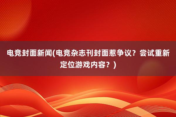 电竞封面新闻(电竞杂志刊封面惹争议？尝试重新定位游戏内容？)