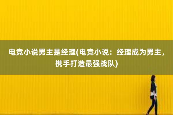 电竞小说男主是经理(电竞小说：经理成为男主，携手打造最强战队)