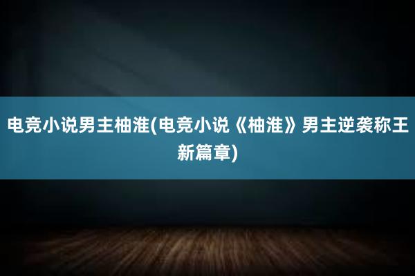 电竞小说男主柚淮(电竞小说《柚淮》男主逆袭称王新篇章)