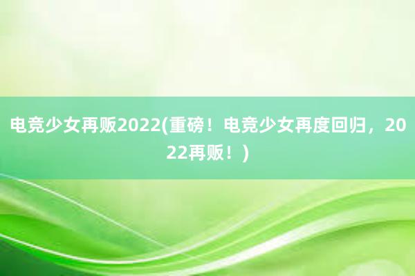 电竞少女再贩2022(重磅！电竞少女再度回归，2022再贩！)