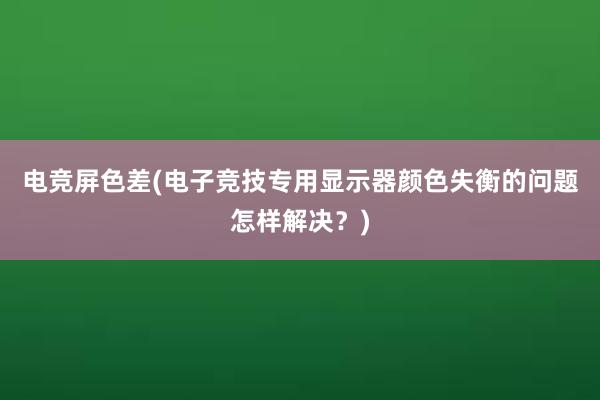 电竞屏色差(电子竞技专用显示器颜色失衡的问题怎样解决？)