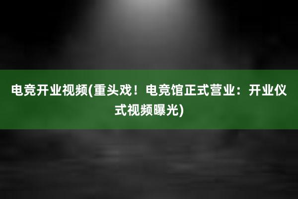 电竞开业视频(重头戏！电竞馆正式营业：开业仪式视频曝光)