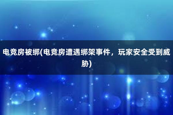 电竞房被绑(电竞房遭遇绑架事件，玩家安全受到威胁)