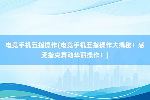 电竞手机五指操作(电竞手机五指操作大揭秘！感受指尖舞动华丽操作！)