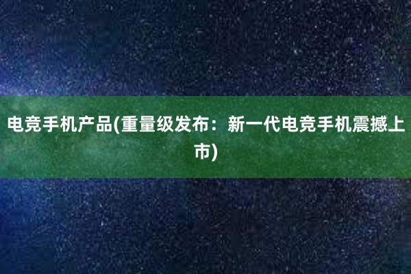 电竞手机产品(重量级发布：新一代电竞手机震撼上市)