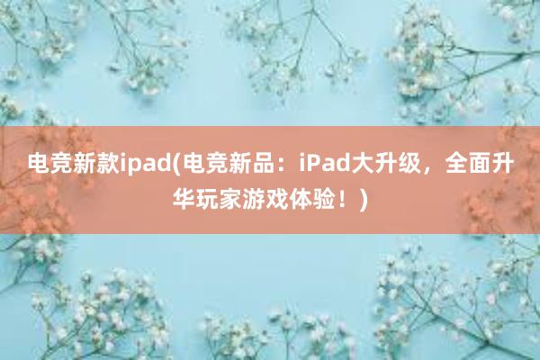 电竞新款ipad(电竞新品：iPad大升级，全面升华玩家游戏体验！)