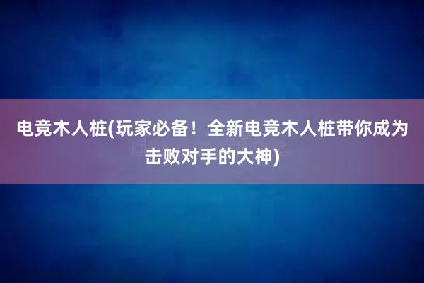 电竞木人桩(玩家必备！全新电竞木人桩带你成为击败对手的大神)