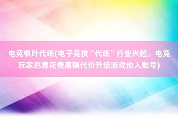 电竞枫叶代练(电子竞技“代练”行业兴起，电竞玩家愿意花费高额代价升级游戏他人账号)