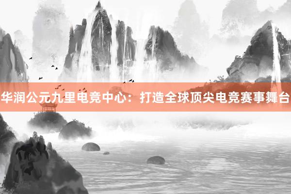 华润公元九里电竞中心：打造全球顶尖电竞赛事舞台