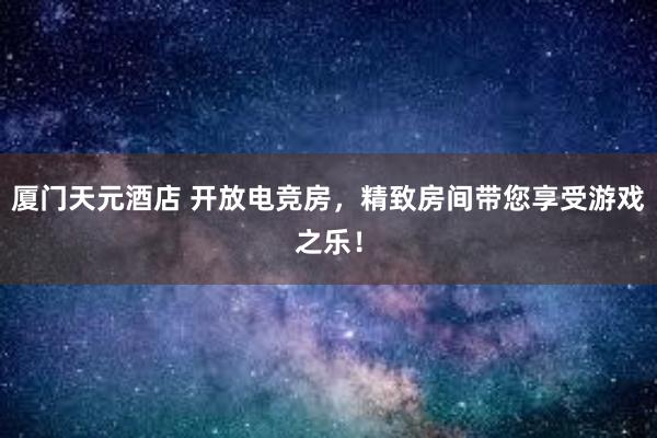 厦门天元酒店 开放电竞房，精致房间带您享受游戏之乐！