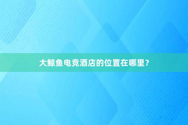 大鲸鱼电竞酒店的位置在哪里？