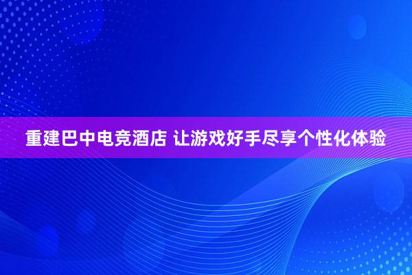 重建巴中电竞酒店 让游戏好手尽享个性化体验