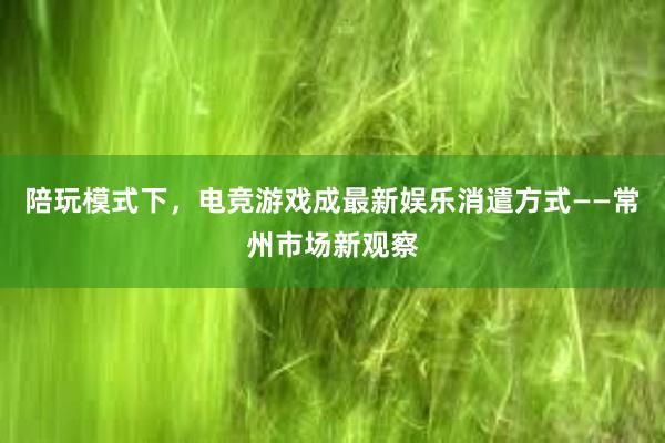 陪玩模式下，电竞游戏成最新娱乐消遣方式——常州市场新观察