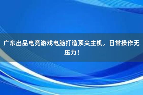 广东出品电竞游戏电脑打造顶尖主机，日常操作无压力！