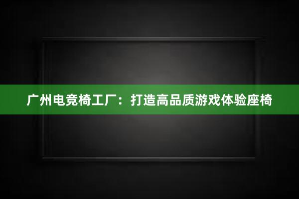 广州电竞椅工厂：打造高品质游戏体验座椅