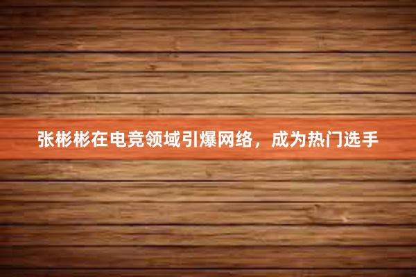 张彬彬在电竞领域引爆网络，成为热门选手