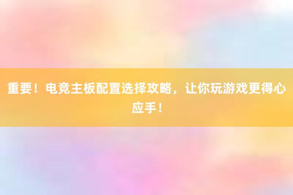 重要！电竞主板配置选择攻略，让你玩游戏更得心应手！