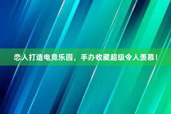 恋人打造电竞乐园，手办收藏超级令人羡慕！