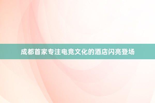 成都首家专注电竞文化的酒店闪亮登场