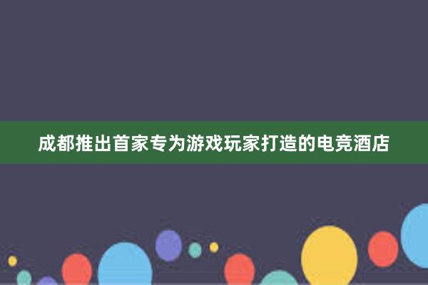 成都推出首家专为游戏玩家打造的电竞酒店