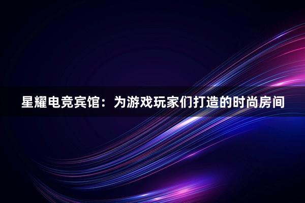 星耀电竞宾馆：为游戏玩家们打造的时尚房间