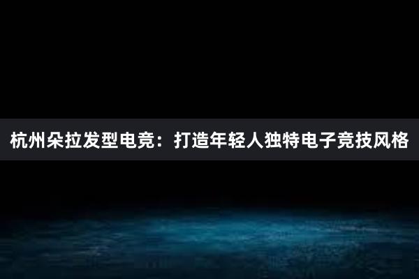 杭州朵拉发型电竞：打造年轻人独特电子竞技风格